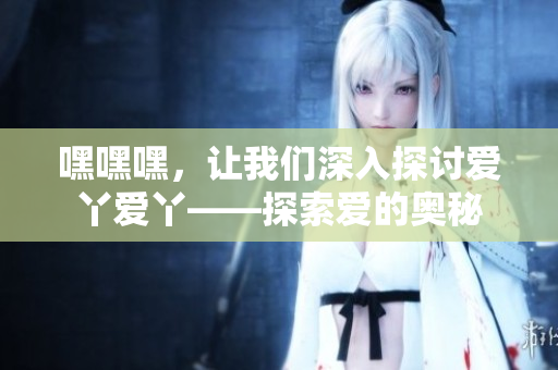 嘿嘿嘿，让我们深入探讨爱丫爱丫——探索爱的奥秘