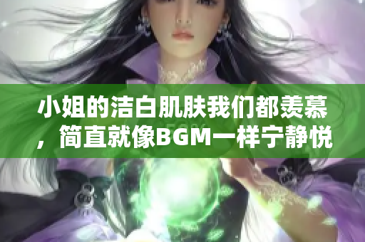 小姐的洁白肌肤我们都羡慕，简直就像BGM一样宁静悦耳。