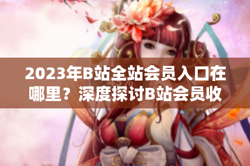 2023年B站全站会员入口在哪里？深度探讨B站会员收费政策