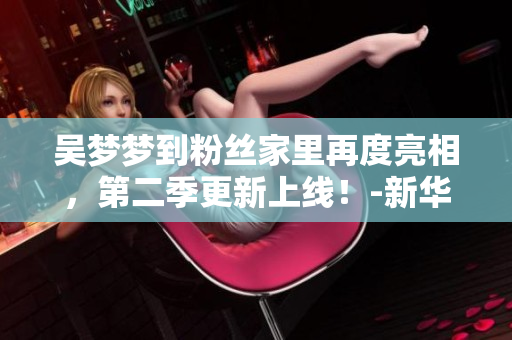 吴梦梦到粉丝家里再度亮相，第二季更新上线！-新华网报道