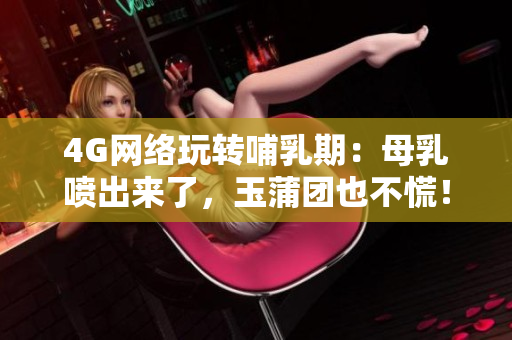 4G网络玩转哺乳期：母乳喷出来了，玉蒲团也不慌！