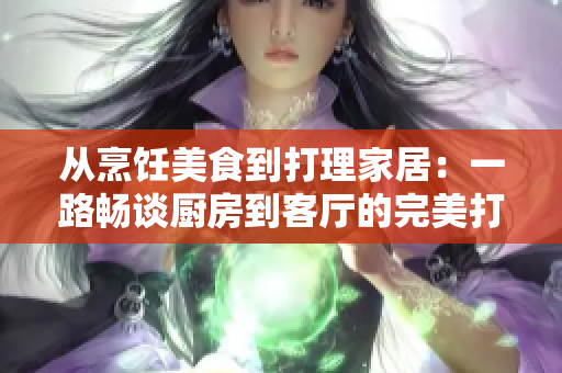 从烹饪美食到打理家居：一路畅谈厨房到客厅的完美打造