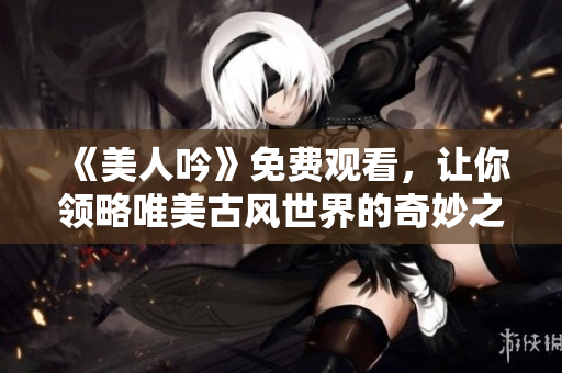 《美人吟》免费观看，让你领略唯美古风世界的奇妙之旅！