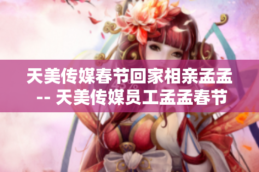 天美传媒春节回家相亲孟孟 -- 天美传媒员工孟孟春节归乡相亲