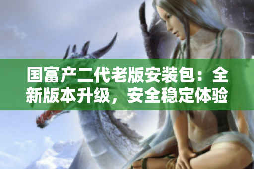 国富产二代老版安装包：全新版本升级，安全稳定体验不一样