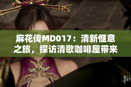 麻花传MD017：清新惬意之旅，探访清歌咖啡屋带来的独特魅力