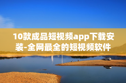 10款成品短视频app下载安装-全网最全的短视频软件推荐