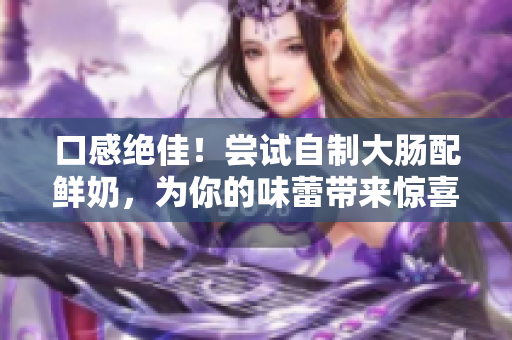 口感绝佳！尝试自制大肠配鲜奶，为你的味蕾带来惊喜体验