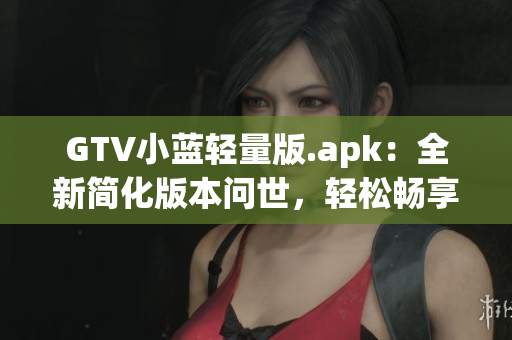GTV小蓝轻量版.apk：全新简化版本问世，轻松畅享高清观影体验(1)