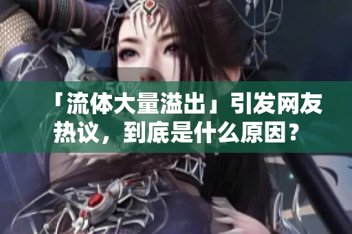 「流体大量溢出」引发网友热议，到底是什么原因？
