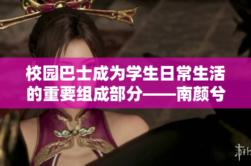 校园巴士成为学生日常生活的重要组成部分——南颜兮