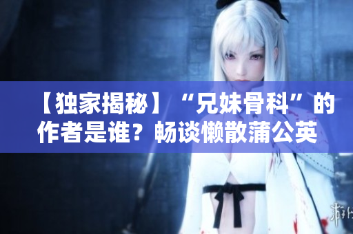 【独家揭秘】“兄妹骨科”的作者是谁？畅谈懒散蒲公英医师的故事