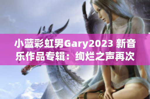 小蓝彩虹男Gary2023 新音乐作品专辑：绚烂之声再次闪亮登场
