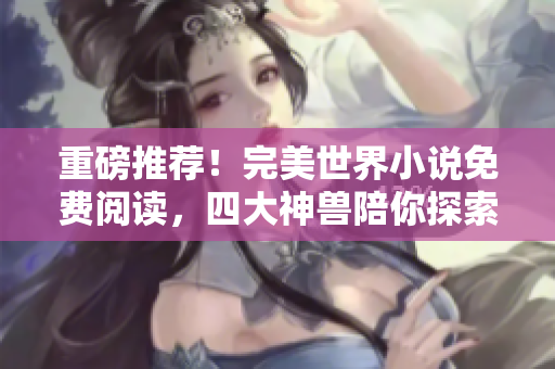 重磅推荐！完美世界小说免费阅读，四大神兽陪你探索奇幻世界！