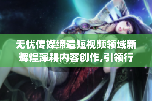 无忧传媒缔造短视频领域新辉煌深耕内容创作,引领行业潮流(1)