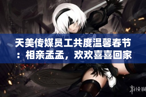 天美传媒员工共度温馨春节：相亲孟孟，欢欢喜喜回家团圆