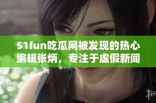 51fun吃瓜网被发现的热心编辑张炳，专注于虚假新闻揭露