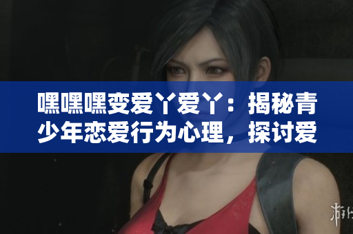 嘿嘿嘿变爱丫爱丫：揭秘青少年恋爱行为心理，探讨爱情观教育的必要性