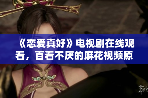 《恋爱真好》电视剧在线观看，百看不厌的麻花视频原创力作！