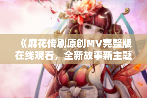 《麻花传剧原创MV完整版在线观看，全新故事新主题曲不容错过！》