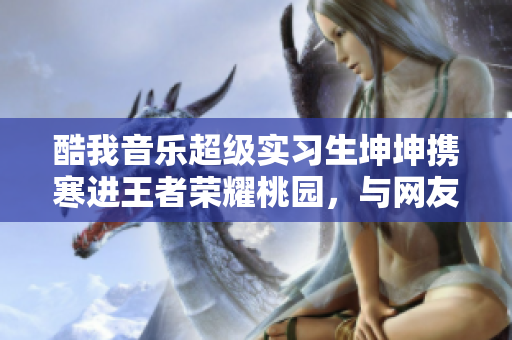 酷我音乐超级实习生坤坤携寒进王者荣耀桃园，与网友零距离互动