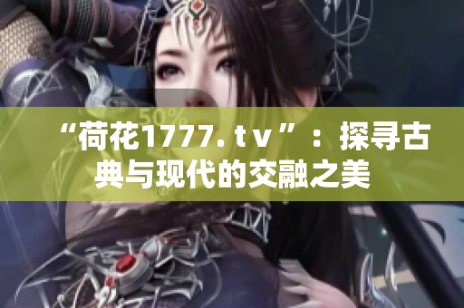 “荷花1777. tⅴ”：探寻古典与现代的交融之美