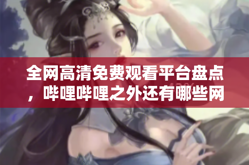 全网高清免费观看平台盘点，哔哩哔哩之外还有哪些网站？