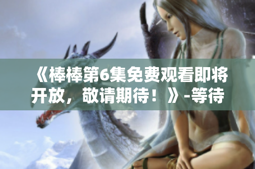 《棒棒第6集免费观看即将开放，敬请期待！》-等待你的在线观看!