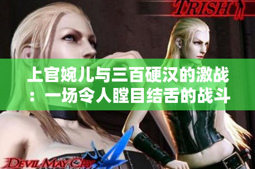 上官婉儿与三百硬汉的激战：一场令人瞠目结舌的战斗