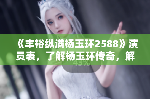 《丰裕纵满杨玉环2588》演员表，了解杨玉环传奇，解读历史印迹