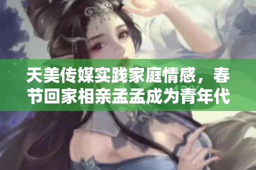 天美传媒实践家庭情感，春节回家相亲孟孟成为青年代表