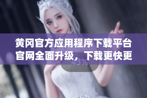 黄冈官方应用程序下载平台官网全面升级，下载更快更稳定(1)
