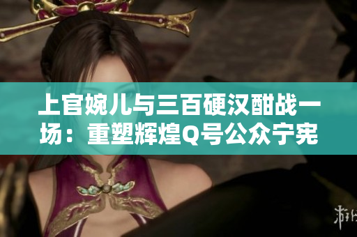上官婉儿与三百硬汉酣战一场：重塑辉煌Q号公众宁宪 124期
