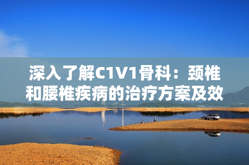 深入了解C1V1骨科：颈椎和腰椎疾病的治疗方案及效果分析