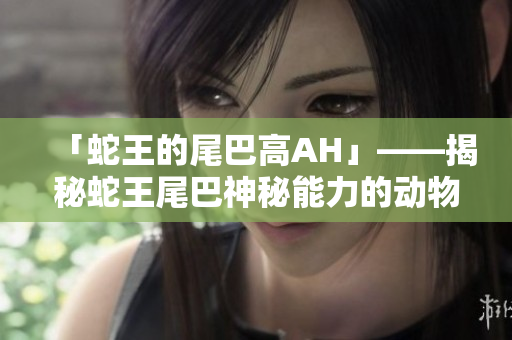 「蛇王的尾巴高AH」——揭秘蛇王尾巴神秘能力的动物世界探秘