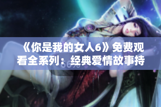 《你是我的女人6》免费观看全系列：经典爱情故事持续精彩呈现