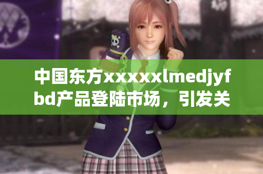 中国东方xxxxxlmedjyfbd产品登陆市场，引发关注