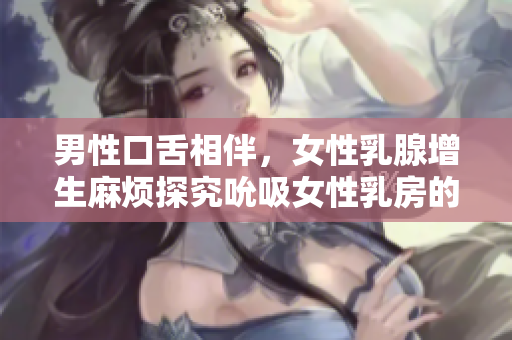 男性口舌相伴，女性乳腺增生麻烦探究吮吸女性乳房的危害与预防