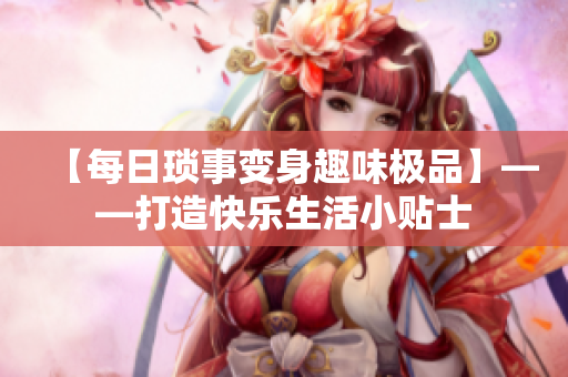 【每日琐事变身趣味极品】——打造快乐生活小贴士