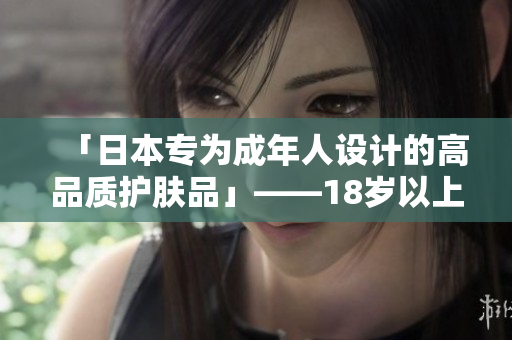 「日本专为成年人设计的高品质护肤品」——18岁以上肌肤呵护的不二之选