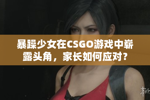 暴躁少女在CSGO游戏中崭露头角，家长如何应对？