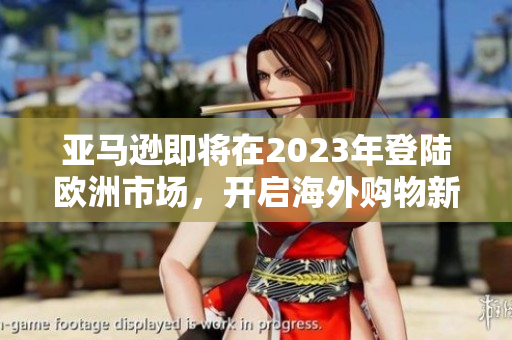 亚马逊即将在2023年登陆欧洲市场，开启海外购物新篇章！