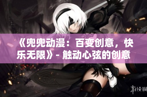 《兜兜动漫：百变创意，快乐无限》- 触动心弦的创意动漫世界