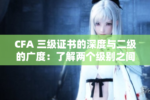 CFA 三级证书的深度与二级的广度：了解两个级别之间的差异