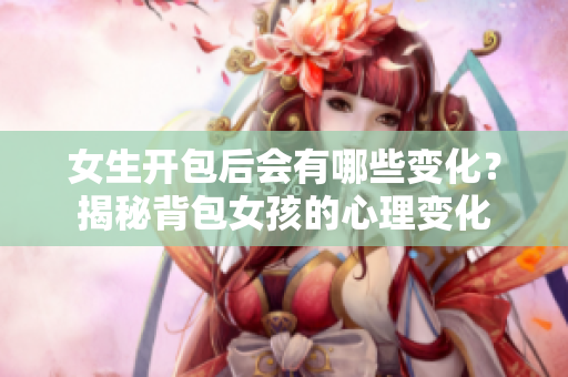 女生开包后会有哪些变化？揭秘背包女孩的心理变化