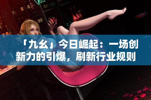 「九幺」今日崛起：一场创新力的引爆，刷新行业规则