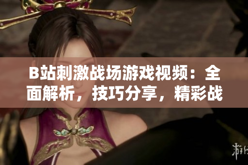 B站刺激战场游戏视频：全面解析，技巧分享，精彩战局回顾