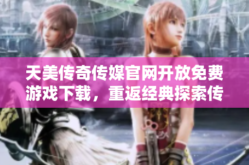 天美传奇传媒官网开放免费游戏下载，重返经典探索传奇世界