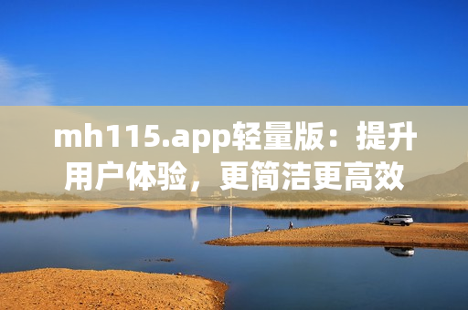 mh115.app轻量版：提升用户体验，更简洁更高效