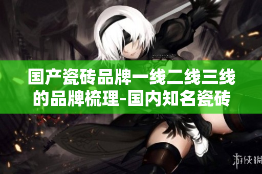 国产瓷砖品牌一线二线三线的品牌梳理-国内知名瓷砖企业盘点